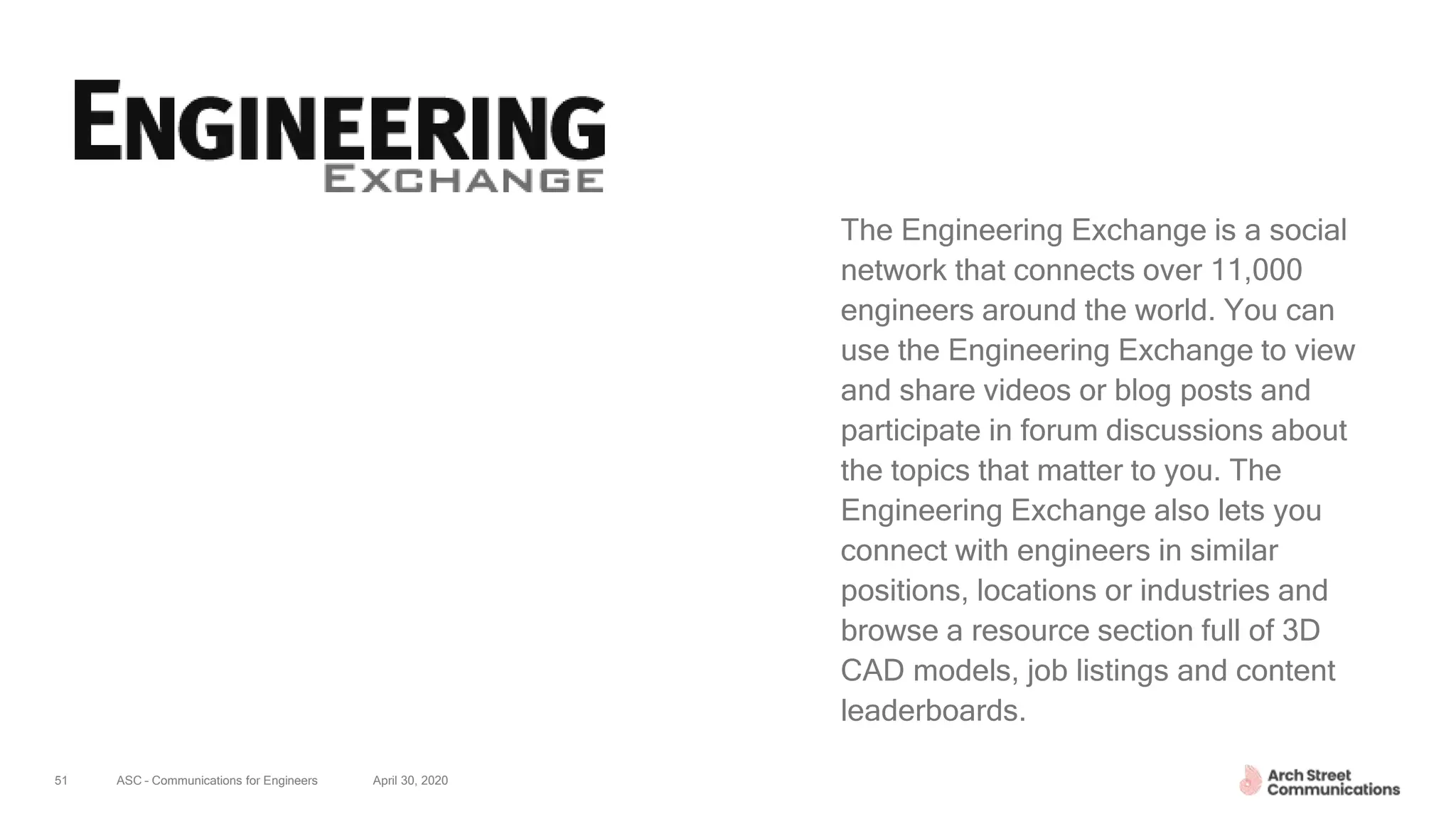 ASC – Communications for Engineers April 30, 202051
The Engineering Exchange is a social
network that connects over 11,000
engineers around the world. You can
use the Engineering Exchange to view
and share videos or blog posts and
participate in forum discussions about
the topics that matter to you. The
Engineering Exchange also lets you
connect with engineers in similar
positions, locations or industries and
browse a resource section full of 3D
CAD models, job listings and content
leaderboards.
 