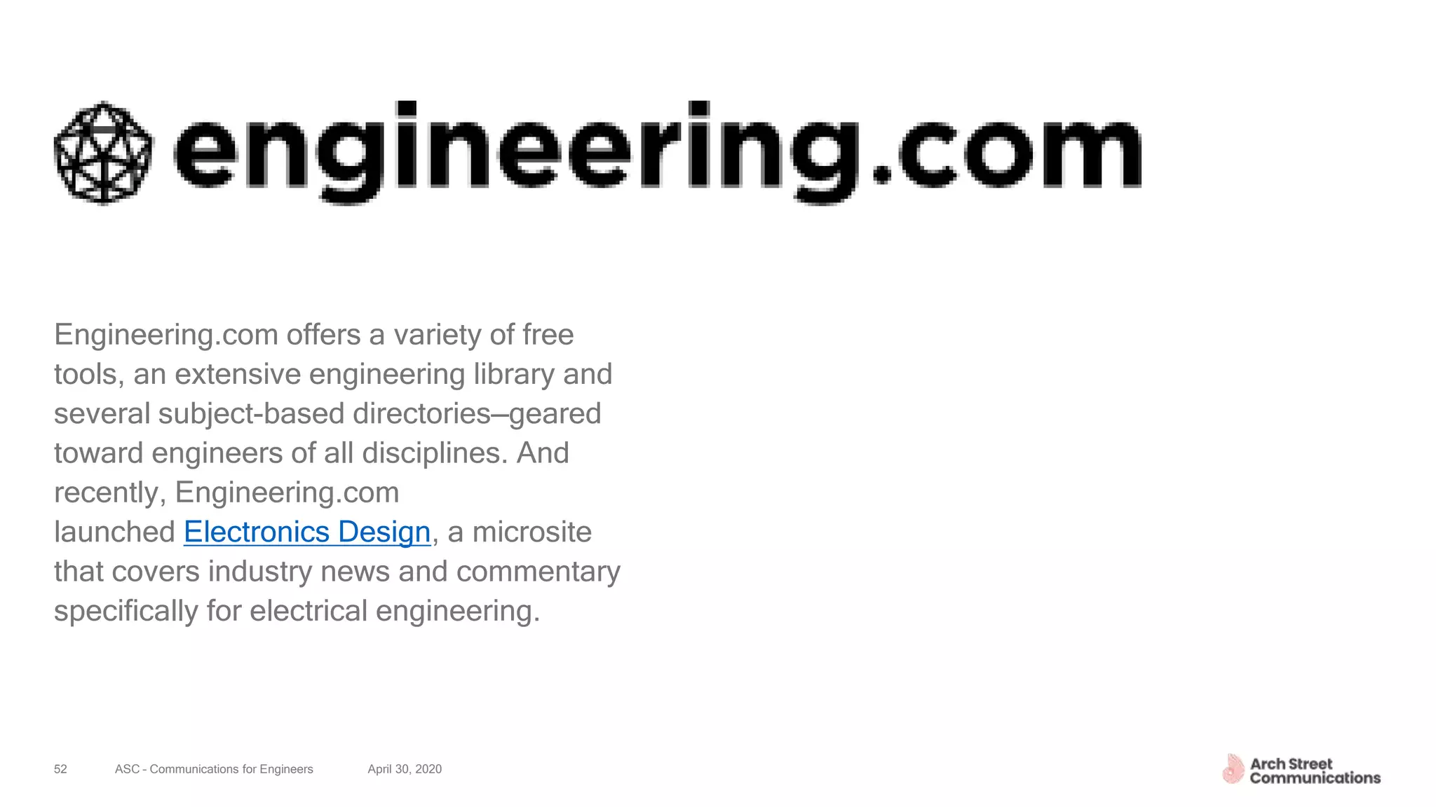 ASC – Communications for Engineers April 30, 202052
Engineering.com offers a variety of free
tools, an extensive engineering library and
several subject-based directories—geared
toward engineers of all disciplines. And
recently, Engineering.com
launched Electronics Design, a microsite
that covers industry news and commentary
specifically for electrical engineering.
 