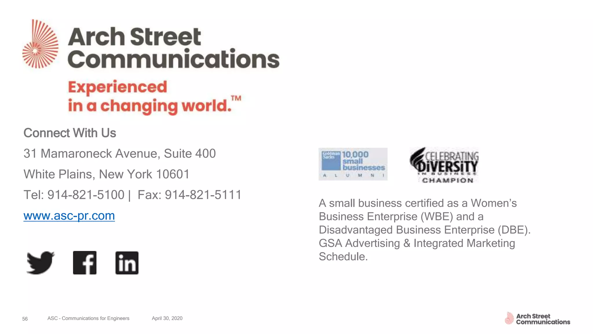 ASC – Communications for Engineers April 30, 202056
Connect With Us
31 Mamaroneck Avenue, Suite 400
White Plains, New York 10601
Tel: 914-821-5100 | Fax: 914-821-5111
www.asc-pr.com
A small business certified as a Women’s
Business Enterprise (WBE) and a
Disadvantaged Business Enterprise (DBE).
GSA Advertising & Integrated Marketing
Schedule.
 