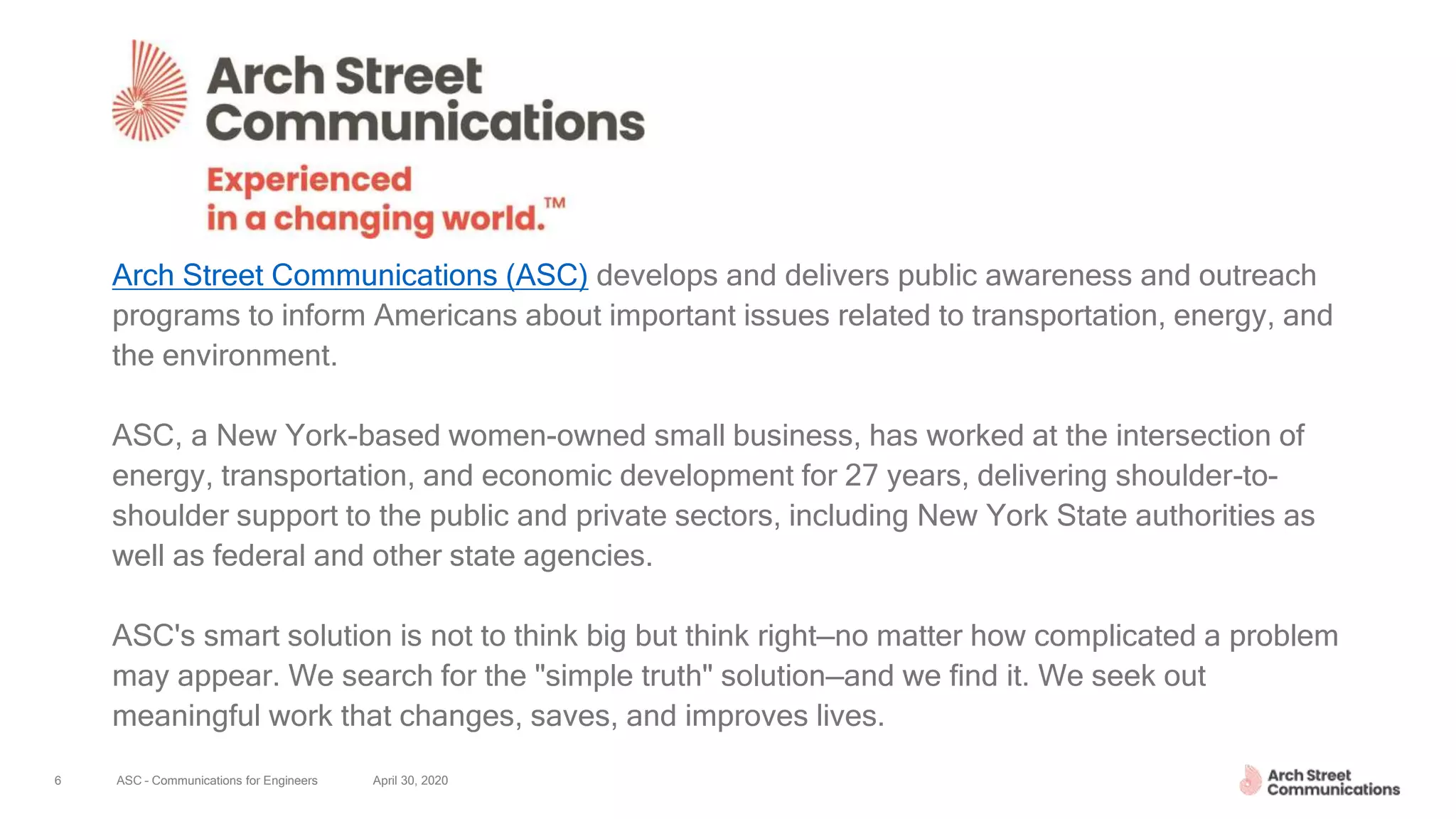 ASC – Communications for Engineers April 30, 20206
Arch Street Communications (ASC) develops and delivers public awareness and outreach
programs to inform Americans about important issues related to transportation, energy, and
the environment.
ASC, a New York-based women-owned small business, has worked at the intersection of
energy, transportation, and economic development for 27 years, delivering shoulder-to-
shoulder support to the public and private sectors, including New York State authorities as
well as federal and other state agencies.
ASC's smart solution is not to think big but think right—no matter how complicated a problem
may appear. We search for the "simple truth" solution—and we find it. We seek out
meaningful work that changes, saves, and improves lives.
 