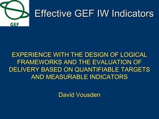 EXPERIENCE WITH THE DESIGN OF LOGICALEXPERIENCE WITH THE DESIGN OF LOGICAL
FRAMEWORKS AND THE EVALUATION OFFRAMEWORKS AND THE EVALUATION OF
DELIVERY BASED ON QUANTIFIABLE TARGETSDELIVERY BASED ON QUANTIFIABLE TARGETS
AND MEASURABLE INDICATORSAND MEASURABLE INDICATORS
David VousdenDavid Vousden
Effective GEF IW IndicatorsEffective GEF IW Indicators
 