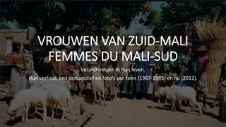 VROUWEN VAN ZUID-MALI
FEMMES DU MALI-SUD
Veranderingen in hun leven.
Hun verhaal, ons perspectief en foto’s van toen (1987-1995) en nu (2012).
 