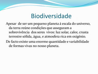Biodiversidade
Apesar de ser um pequeno planeta á escala do universo,
da terra reúne condições que asseguram a
sobrevivência dos seres vivos: luz solar, calor, crusta
terrestre sólida, água, e atmosfera rica em oxigénio.
De facto existe uma enorme quantidade e variabilidade
de formas vivas no nosso planeta.
 