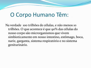 O Corpo Humano Têm:
Na verdade 100 trilhões de células, e não menos 10
trilhões. O que acontece é que 90% das células do
nosso corpo são microrganismos que vivem
simbioticamente em nosso intestino, estômago, boca,
nariz, garganta, sistema respiratório e no sistema
geniturinário.
 