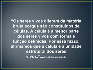 “Os seres vivos diferem da matéria
bruta porque são constituídos de
células. A célula é a menor parte
dos seres vivos com forma e
função definidas. Por essa razão,
afirmamos que a célula é a unidade
estrutural dos seres
vivos.”www.sobiologia.com.br
 