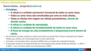 Biodiversidade
Células e Biomoléculas
―Princípios:
―A célula é a unidade estrutural e funcional de todos os seres vivos.
―Todos os seres vivos são constituídos por uma ou mais células.
―Todas as células tem origem em células preexistentes, através da
divisão celular.
―A célula é a unidade de reprodução.
―A célula é a unidade de hereditariedade de todos os seres vivos
―O fluxo de energia da vida (metabolismo e bioquímica) ocorre dentro da
célula.
― Os primeiros estudos relativos à célula remontam ao seculo XVII e foram realizados por Robert
Hooke que utilizou um microscópio ótico muito rudimentar.
― Contudo o microscópio ótico composto (MOC) tem um poder de resolução limitado.
― A evolução conduziu ao aparecimento de microscópios que utilizam feixes de eletrões – o MET e
o MEV – com um maior poder de resolução que o MOC.
Teoria Celular… (original) (moderna)
 