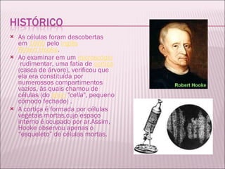 As células foram descobertas em  1665  pelo  inglês   Robert Hooke .  Ao examinar em um  microscópio  rudimentar, uma fatia de  cortiça (casca de árvore), verificou que ela era constituída por numerossos compartimentos vazios, às quais chamou de células (do  latim  " cella ", pequeno cômodo fechado) . A cortiça é formada por células vegetais mortas,cujo espaço interno é ocupado por ar.Assim, Hooke observou apenas o “esqueleto” de células mortas. 