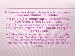 Os seres vivos diferem da matéria bruta porque são  constituídos de células.  A célula é a menor parte  dos seres vivos com  forma e função definidas .  A  CÉLULA  realiza todas as funções de um ser vivo, como:  nutrição, produção de energia e reprodução. Cada célula do nosso corpo tem uma  função específica . Mas desempenham uma atividade "comunitária",garantindo a execução das inúmeras tarefas responsáveis pela manutenção da vida. 