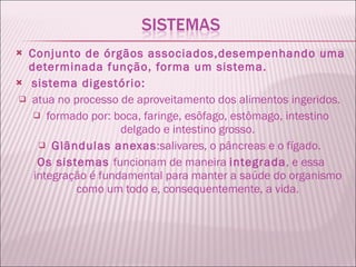 Conjunto de órgãos associados,desempenhando uma determinada função, forma um sistema. sistema digestório:   atua no processo de aproveitamento dos alimentos ingeridos.  formado por: boca, faringe, esôfago, estômago, intestino delgado e intestino grosso. Glândulas anexas :salivares, o pâncreas e o fígado.  Os sistemas  funcionam de maneira  integrada , e essa integração é fundamental para manter a saúde do organismo como um todo e, consequentemente, a vida. 