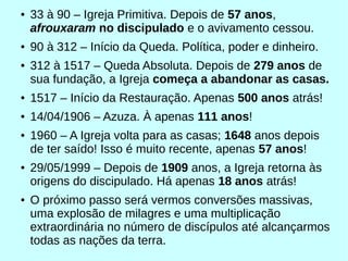 ● 33 à 90 – Igreja Primitiva. Depois de 57 anos,
afrouxaram no discipulado e o avivamento cessou.
● 90 à 312 – Início da Queda. Política, poder e dinheiro.
● 312 à 1517 – Queda Absoluta. Depois de 279 anos de
sua fundação, a Igreja começa a abandonar as casas.
● 1517 – Início da Restauração. Apenas 500 anos atrás!
● 14/04/1906 – Azuza. À apenas 111 anos!
● 1960 – A Igreja volta para as casas; 1648 anos depois
de ter saído! Isso é muito recente, apenas 57 anos!
● 29/05/1999 – Depois de 1909 anos, a Igreja retorna às
origens do discipulado. Há apenas 18 anos atrás!
● O próximo passo será vermos conversões massivas,
uma explosão de milagres e uma multiplicação
extraordinária no número de discípulos até alcançarmos
todas as nações da terra.
 