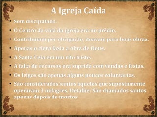 A Igreja CaídaA Igreja Caída
● Sem discipulado.Sem discipulado.
●
O Centro da vida da igreja era no prédio.O Centro da vida da igreja era no prédio.
● Contribuíam por obrigação, doavam para boas obras.Contribuíam por obrigação, doavam para boas obras.
● Apenas o clero fazia a obra de Deus.Apenas o clero fazia a obra de Deus.
● A Santa Ceia era um rito triste.A Santa Ceia era um rito triste.
● A falta de recursos era suprida com vendas e festas.A falta de recursos era suprida com vendas e festas.
● Os leigos são apenas alguns poucos voluntários.Os leigos são apenas alguns poucos voluntários.
● São considerados santos aqueles que supostamenteSão considerados santos aqueles que supostamente
operaram 3 milagres. Detalhe: São chamados santosoperaram 3 milagres. Detalhe: São chamados santos
apenas depois de mortos.apenas depois de mortos.
 