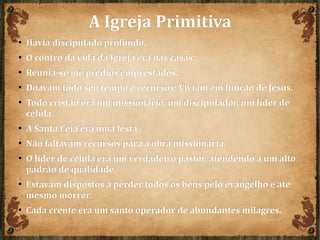 A Igreja PrimitivaA Igreja Primitiva
● Havia discipulado profundo.Havia discipulado profundo.
● O contro da vida da Igreja era nas casas.O contro da vida da Igreja era nas casas.
● Reunia-se me prédios emprestados.Reunia-se me prédios emprestados.
● Doavam todo seu tempo e recursos: Viviam em função de Jesus.Doavam todo seu tempo e recursos: Viviam em função de Jesus.
● Todo cristão era um missionário, um discipulador, um líder deTodo cristão era um missionário, um discipulador, um líder de
célula.célula.
● A Santa Ceia era uma festa.A Santa Ceia era uma festa.
● Não faltavam recursos para a obra missionária.Não faltavam recursos para a obra missionária.
● O líder de célula era um verdadeiro pastor, atendendo a um altoO líder de célula era um verdadeiro pastor, atendendo a um alto
padrão de qualidade.padrão de qualidade.
● Estavam dispostos a perder todos os bens pelo evangelho e atéEstavam dispostos a perder todos os bens pelo evangelho e até
mesmo morrer.mesmo morrer.
● Cada crente era um santo operador de abundantes milagres.Cada crente era um santo operador de abundantes milagres.
 