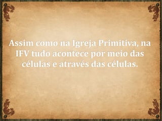 Assim como na Igreja Primitiva, naAssim como na Igreja Primitiva, na
IFV tudo acontece por meio dasIFV tudo acontece por meio das
células e através das células.células e através das células.
 