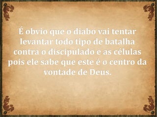 É obvio que o diabo vai tentarÉ obvio que o diabo vai tentar
levantar todo tipo de batalhalevantar todo tipo de batalha
contra o discipulado e as célulascontra o discipulado e as células
pois ele sabe que este é o centro dapois ele sabe que este é o centro da
vontade de Deus.vontade de Deus.
 