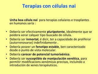 Terapias con células nai Unha boa célula nai  para terapias celulares e trasplantes en humanos sería : Debería ser efectivamente  pluripotente , idealmente que se poidera xerar calquer tipo buscado de célula. Debería ser  inmortal , é dicir, ter a capacidade de proliferar (autorrenovarse) indefinidamente . Debería poseer un  fenotipo estable , ben caracterizado desde o punto de vista molecular. Debería  carecer de potencial tumorixénico . Debería ser  susceptible de manipulación xenética , para permitir modificacions xenómicas precisas, incluíndo a introdución de xenes terapéuticos.  