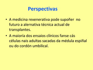 Perspectivas A medicina rexenerativa pode supoñer  no futuro a alernativa técnica actual de transplantes. A maioría dos ensaios clínicos fanse cás células nais adultas sacadas da médula espiñal ou do cordón umbilical. 