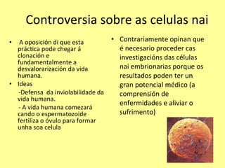 Controversia sobre as celulas nai A oposición di que esta práctica pode chegar á clonación e fundamentalmente a desvalorarización da vida humana. Ideas -Defensa  da inviolabilidade da vida humana. - A vida humana comezará cando o espermatozoide fertiliza o óvulo para formar unha soa celula Contrariamente opinan que é necesario proceder cas investigacións das células nai embrionarias porque os resultados poden ter un gran potencial médico (a comprensión de enfermidades e aliviar o sufrimento) 