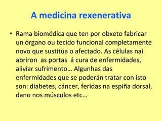 A medicina rexenerativa Rama biomédica que ten por obxeto fabricar un órgano ou tecido funcional completamente novo que sustitúa o afectado. As células nai abriron  as portas  á cura de enfermidades, aliviar sufrimento… Algunhas das enfermidades que se poderán tratar con isto son: diabetes, cáncer, feridas na espiña dorsal, dano nos músculos etc… 