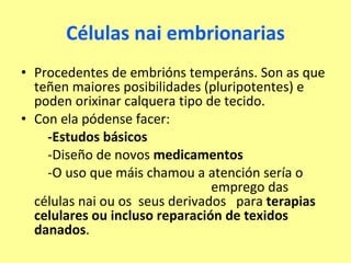 Células nai embrionarias Procedentes de embrións temperáns. Son as que teñen maiores posibilidades (pluripotentes) e poden orixinar calquera tipo de tecido. Con ela pódense facer: -Estudos básicos -Diseño de novos  medicamentos -O uso que máis chamou a atención sería o  emprego das células nai ou os  seus derivados  para  terapias celulares ou incluso reparación de texidos danados .  