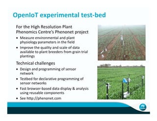 OpenIoT experimental test-bed
For the High Resolution Plant
Phenomics Centre’s Phenonet project
• Measure environmental and plant
physiology parameters in the field
• Improve the quality and scale of data
available to plant breeders from grain trial
plantings
Technical challengesTechnical challenges
• Design and programming of sensor
network
• Testbed for declarative programming of
sensor networks
• Fast browser-based data display & analysis
using reusable components
• See http://phenonet.com
 