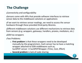 Connectivity and configurability
Sensors come with APIs that provide software interfaces to retrieve
sensor data to the middleware solutions or applications
If we want to retrieve sensor readings, we need to access the sensor
hardware through these provided third party libraries.
Different middleware solutions use different mechanisms to retrieve data
from sensors.(e.g: wrappers, gateways, handlers, proxies, mediators, etc.)
The Challenge
from sensors.(e.g: wrappers, gateways, handlers, proxies, mediators, etc.)
GSN has wrappers
Two Problems:
First problem is that these wrappers need to be developed
manually by the programmers. Each sensor has to have a matching
wrapper attached to GSN middleware such as;
SunSPOT sensor → SunSPOTWrapper. (Time, Cost, Effort)
Second problem is lack of code sharing
 