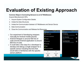 Evaluation of Existing Approach
Common Steps in Connecting Sensors to an IoT Middleware:
Acquire Manufacturers' APIs
1. Acquire System Configuration Details
2. Initiate the Data Structures
3. Initiate the Communication between IoT Middleware and Sensor Device
4. Data Communication
5. Close the Communication and Release the Resources
(a) (b)
Our experiment of developing wrappers
manually for Android mobile phones.
Android Wrapper is around 400 line of
code and the Android application is around
800 line of code.
It could take a few days for a developer to
develop and debug a single wrapper for a
specific sensor including the time that
would take to familiarise with the specific
sensor platform.
 