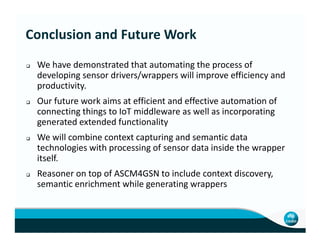 We have demonstrated that automating the process of
developing sensor drivers/wrappers will improve efficiency and
productivity.
Our future work aims at efficient and effective automation of
connecting things to IoT middleware as well as incorporating
generated extended functionality
Conclusion and Future Work
generated extended functionality
We will combine context capturing and semantic data
technologies with processing of sensor data inside the wrapper
itself.
Reasoner on top of ASCM4GSN to include context discovery,
semantic enrichment while generating wrappers
 