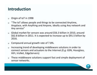 Origin of IoT in 1998
“The IoT allows people and things to be connected Anytime,
Anyplace, with Anything and Anyone, ideally using Any network and
Any service"
Global market for sensors was around $56.3 billion in 2010, around
$62.8 billion in 2011. It is expected to increase up to $91.5 billion by
2016.
Introduction
2016.
Compound annual growth rate of 7.8%.
Increasing trend of developing middleware solutions in order to
connect sensors and actuators to the Internet.(E.g: GSN, Hourglass,
HiFi, IrisNet, EdgeServers)
These middleware solutions support fast and simple deployment of
sensor networks.
 