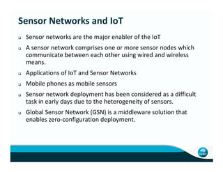 Sensor networks are the major enabler of the IoT
A sensor network comprises one or more sensor nodes which
communicate between each other using wired and wireless
means.
Applications of IoT and Sensor Networks
Mobile phones as mobile sensors
Sensor Networks and IoT
Mobile phones as mobile sensors
Sensor network deployment has been considered as a difficult
task in early days due to the heterogeneity of sensors.
Global Sensor Network (GSN) is a middleware solution that
enables zero-configuration deployment.
 