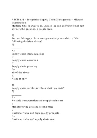 ASCM 631 – Integrative Supply Chain Management – Midterm
Examination
Multiple Choice Questions. Choose the one alternative that best
answers the question. 2 points each.
1)
Successful supply chain management requires which of the
following decision phases?
1)
_______
A)
Supply chain strategy/design
B)
Supply chain operation
C)
Supply chain planning
D)
all of the above
E)
A and B only
2)
Supply chain surplus involves what two parts?
2)
_______
A)
Reliable transportation and supply chain cost
B)
Manufacturing cost and selling price
C)
Customer value and high quality products
D)
Customer value and supply chain cost
 