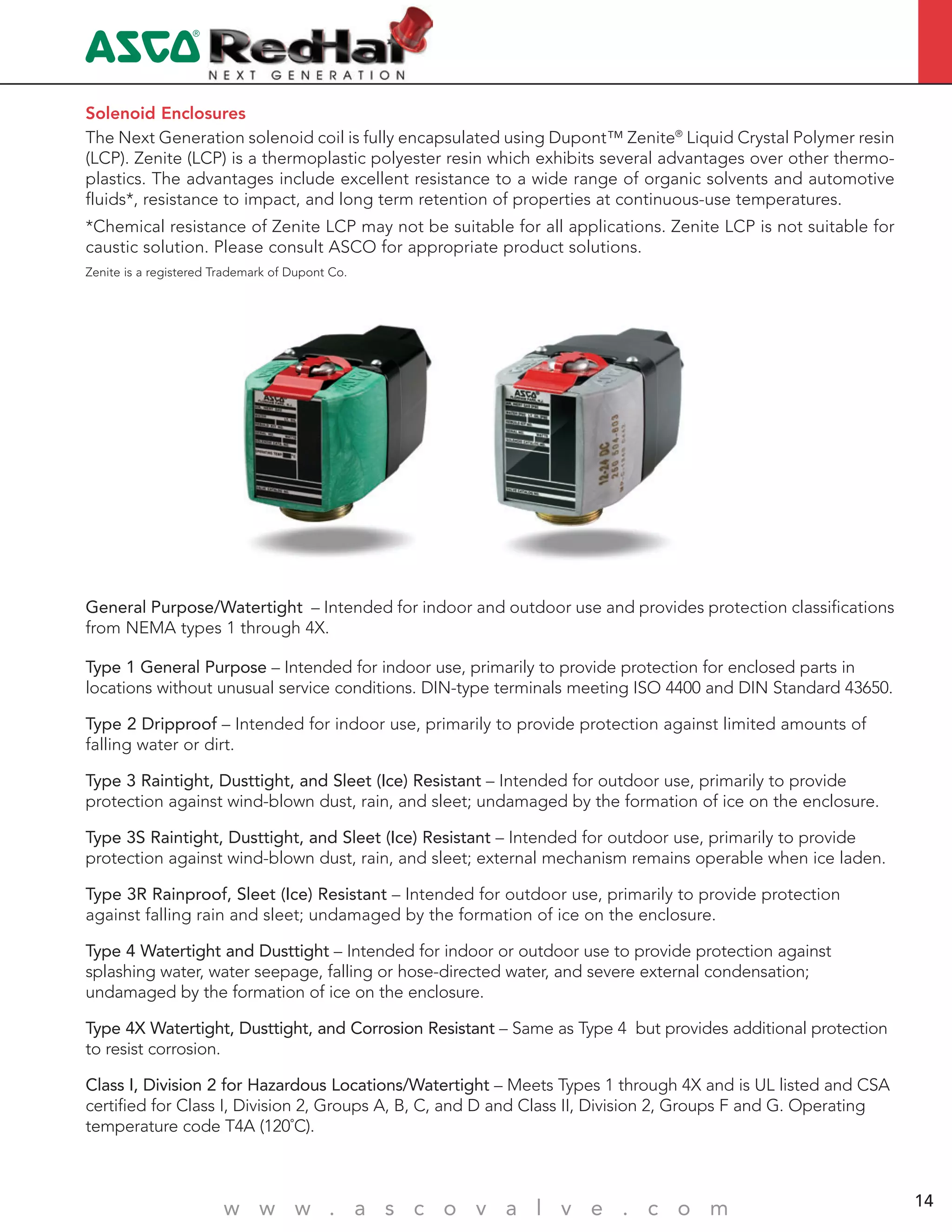 4
w w w . a s c o v a l v e . c o m 14
The Next Generation solenoid coil is fully encapsulated using Dupont™ Zenite®
Liquid Crystal Polymer resin
(LCP). Zenite (LCP) is a thermoplastic polyester resin which exhibits several advantages over other thermo-
plastics. The advantages include excellent resistance to a wide range of organic solvents and automotive
fluids*, resistance to impact, and long term retention of properties at continuous-use temperatures.
*Chemical resistance of Zenite LCP may not be suitable for all applications. Zenite LCP is not suitable for
caustic solution. Please consult ASCO for appropriate product solutions.
Zenite is a registered Trademark of Dupont Co.
Solenoid Enclosures
Type 1 General Purpose – Intended for indoor use, primarily to provide protection for enclosed parts in
locations without unusual service conditions. DIN-type terminals meeting ISO 4400 and DIN Standard 43650.
Type 2 Dripproof – Intended for indoor use, primarily to provide protection against limited amounts of
falling water or dirt.
Type 3 Raintight, Dusttight, and Sleet (Ice) Resistant – Intended for outdoor use, primarily to provide
protection against wind-blown dust, rain, and sleet; undamaged by the formation of ice on the enclosure.
Type 3S Raintight, Dusttight, and Sleet (Ice) Resistant – Intended for outdoor use, primarily to provide
protection against wind-blown dust, rain, and sleet; external mechanism remains operable when ice laden.
Type 3R Rainproof, Sleet (Ice) Resistant – Intended for outdoor use, primarily to provide protection
against falling rain and sleet; undamaged by the formation of ice on the enclosure.
Type 4 Watertight and Dusttight – Intended for indoor or outdoor use to provide protection against
splashing water, water seepage, falling or hose-directed water, and severe external condensation;
undamaged by the formation of ice on the enclosure.
Type 4X Watertight, Dusttight, and Corrosion Resistant – Same as Type 4 but provides additional protection
to resist corrosion.
Class I, Division 2 for Hazardous Locations/Watertight – Meets Types 1 through 4X and is UL listed and CSA
certified for Class I, Division 2, Groups A, B, C, and D and Class II, Division 2, Groups F and G. Operating
temperature code T4A (120˚C).
General Purpose/Watertight – Intended for indoor and outdoor use and provides protection classifications
from NEMA types 1 through 4X.
 