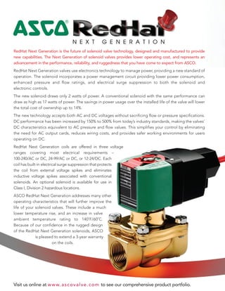 RedHat Next Generation is the future of solenoid valve technology, designed and manufactured to provide
new capabilities. The Next Generation of solenoid valves provides lower operating cost, and represents an
advancement in the performance, reliability, and ruggedness that you have come to expect from ASCO.
RedHat Next Generation valves use electronics technology to manage power, providing a new standard of
operation. The solenoid incorporates a power management circuit providing lower power consumption,
enhanced pressure and flow ratings, and electrical surge suppression to both the solenoid and
electronic controls.
The new solenoid draws only 2 watts of power. A conventional solenoid with the same performance can
draw as high as 17 watts of power. The savings in power usage over the installed life of the valve will lower
the total cost of ownership up to 14%.
The new technology accepts both AC and DC voltages without sacrificing flow or pressure specifications.
DC performance has been increased by 150% to 500% from today’s industry standards, making the valves’
DC characteristics equivalent to AC pressure and flow values. This simplifies your control by eliminating
the need for AC output cards, reduces wiring costs, and provides safer working environments for users
operating on DC.
RedHat Next Generation coils are offered in three voltage
ranges covering most electrical requirements –
100-240/AC or DC, 24-99/AC or DC, or 12-24/DC. Each
coil has built-in electrical surge suppression that protects
the coil from external voltage spikes and eliminates
inductive voltage spikes associated with conventional
solenoids. An optional solenoid is available for use in
Class I, Division 2 hazardous locations.
ASCO RedHat Next Generation addresses many other
operating characteristics that will further improve the
life of your solenoid valves. These include a much
lower temperature rise, and an increase in valve
ambient temperature rating to 140˚F/60˚C.
Because of our confidence in the rugged design
of the RedHat Next Generation solenoids, ASCO
is pleased to extend a 3-year warranty
on the coils.
Visit us online at www.ascovalve.com to see our comprehensive product portfolio.
4
 