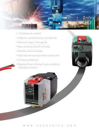 • 1/2 inch female conduit
• Polyester coated aluminum conduit hub
• Enclosure Types 1 through 4X
• Now standard with 24 inch leads
• Stainless steel nameplate
• Steel clip with epoxy powder coated paint
• LCP overmolded coil
• Optional Class I, Division 2 coil available for
hazardous locations
w w w . a s c o v a l v e . c o m
 
