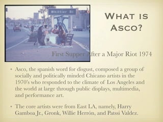 What is
Asco?
First Supper After a Major Riot 1974
• Asco, the spanish word for disgust, composed a group of
socially and politically minded Chicano artists in the
1970’s who responded to the climate of Los Angeles and
the world at large through public displays, multimedia,
and performance art.
• The core artists were from East LA, namely, Harry
Gamboa Jr., Gronk, Willie Herrón, and Patssi Valdez.