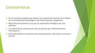 Características
 Es una emoción compleja que implica una respuesta de rechazo de un objeto,
de un acontecimiento psicológico o de valores morales repugnantes.
 Reacciones emocionales en las que las sensaciones fisiológicas son mas
patentes.
 La mayoría de las reacciones de asco se generan por condicionamiento
interoceptivo.
 Esta relacionado con trastornos del comportamiento, tales como la anorexia y
bulimia
 
