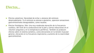 Efectos…
 Efectos subjetivos: Necesidad de evitar o alejarse del estimulo
desencadenante. Si el estimulo es oloroso o gustativo, aparecen sensaciones
gastrointestinales desagradables, como nauseas.
 Efectos fisiológicos: SNA: Una muy moderada elevación de la frecuencia
cardiaca, del nivel de la conductancia de la piel y ciertas reducciones en el
volumen sanguíneo y en la temperatura periférica. También se producen
efectos sobre el sistema somático, como elevaciones en la tensión muscular
general, elevación en la frecuencia respiratoria y aumento de la reactividad
gastrointestinal.
 
