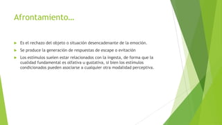 Afrontamiento…
 Es el rechazo del objeto o situación desencadenante de la emoción.
 Se produce la generación de respuestas de escape o evitación
 Los estímulos suelen estar relacionados con la ingesta, de forma que la
cualidad fundamental es olfativa u gustativa, si bien los estímulos
condicionados pueden asociarse a cualquier otra modalidad perceptiva.
 