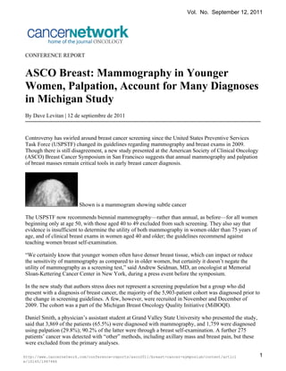 Vol. No. September 12, 2011




CONFERENCE REPORT


ASCO Breast: Mammography in Younger
Women, Palpation, Account for Many Diagnoses
in Michigan Study
By Dave Levitan | 12 de septiembre de 2011


Controversy has swirled around breast cancer screening since the United States Preventive Services
Task Force (USPSTF) changed its guidelines regarding mammography and breast exams in 2009.
Though there is still disagreement, a new study presented at the American Society of Clinical Oncology
(ASCO) Breast Cancer Symposium in San Francisco suggests that annual mammography and palpation
of breast masses remain critical tools in early breast cancer diagnosis.




                        Shown is a mammogram showing subtle cancer

The USPSTF now recommends biennial mammography—rather than annual, as before—for all women
beginning only at age 50, with those aged 40 to 49 excluded from such screening. They also say that
evidence is insufficient to determine the utility of both mammography in women older than 75 years of
age, and of clinical breast exams in women aged 40 and older; the guidelines recommend against
teaching women breast self-examination.

“We certainly know that younger women often have denser breast tissue, which can impact or reduce
the sensitivity of mammography as compared to in older women, but certainly it doesn’t negate the
utility of mammography as a screening test,” said Andrew Seidman, MD, an oncologist at Memorial
Sloan-Kettering Cancer Center in New York, during a press event before the symposium.

In the new study that authors stress does not represent a screening population but a group who did
present with a diagnosis of breast cancer, the majority of the 5,903-patient cohort was diagnosed prior to
the change in screening guidelines. A few, however, were recruited in November and December of
2009. The cohort was a part of the Michigan Breast Oncology Quality Initiative (MiBOQI).

Daniel Smith, a physician’s assistant student at Grand Valley State University who presented the study,
said that 3,869 of the patients (65.5%) were diagnosed with mammography, and 1,759 were diagnosed
using palpation (29.8%); 90.2% of the latter were through a breast self-examination. A further 275
patients’ cancer was detected with “other” methods, including axillary mass and breast pain, but these
were excluded from the primary analyses.

http://www.cancernetwork.com/conference-reports/asco2011/breast-cancer-symposium/content/articl           1
e/10165/1947486
 