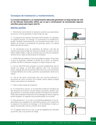 W W W . A S C O N U M A T I C S . C O M • 0 1 - 8 0 0 - 0 0 0 A S C O ( 2 7 2 6 )
17
Consejos de Instalación y mantenimiento.
La correcta instalación y un mantenimiento adecuado garantizan un largo tiempo de vida
en las Válvulas Solenoides ASCO, por lo que a continuación se recomiendan algunos
sencillos pasos para lograr este fin.
INSTALACIÓN:
1.- Dimensionar correctamente la válvula de acuerdo a las caraterísticas
de proceso, a fin de garantizar el mejor tiempo de vida.
2.- La mayoría de las Válvulas Solenoides ASCO pueden ser instaladas
en cualquier posición, sin embargo, se recomienda en la medida de lo
posible, instalarlas horizontalmente y con la bobina hacia arriba, con el
objetivo de prevenir la acumulación de partículas ajenas a la válvula
dentro del tubo del núcleo.
3.- Se recomienda el uso de sujetadores de tubería u otro tipo de
soportes para evitar la fatiga del cuerpo de la válvula, así como el uso de
tubería rígida, flexible o cajas de conexión para una correcta instalación
eléctrica de los cables de alimentación de la bobina.
4.- Un filtro debe de instalarse lo más cerca posible a la válvula, a fin de evitar
el paso de partículas residuales al interior de la misma. La limpieza
periódica del filtro es ideal para asegurar un mayor tiempo de vida.
5.- Uso de cinta PTFE para asegurar el correcto acoplamiento entre la
tubería y la válvula. La cinta debe aplicarse solo a las conexiones
macho, dejando libre los dos primeros hilos de la rosca a fin de prevenir
el desprendimiento de la cinta y posterior acumulamiento dentro de la
válvula.
6.- Uso de dos llaves encontradas para una correcta instalación y
prevención de estrés mecánico de la válvula. Nunca utilizar la propia
válvula como palanca de instalación.
7.- Evitar el sobre torque de instalación.
8.- En instalaciones nuevas, se recomienda la limpieza inmediata del
filtro después de un primer ciclo de trabajo o de prueba, debido a que
generalmente se acumulan residuos durante la instalación de tuberias.
El filtro debe de liberarse lentamente a fin de desfogar de manera segura la
presión atrapada. Un segundo ciclo de prueba puede ser necesario.
9.- Para válvulas de 3, 4 y 5 vías se recomienda ampliamente el uso de,
silenciadores y/o reguladores de velocidad (cuando la serie ó aplicación
lo requiera) en los puertos de desfogue, a fin de disminuir el ruido y el
ingreso de particulas externas al interior de la válvula.
10.- En algunas series de 4 y 5 vías, el uso de reguladores de velocidad
se permite solo en los puertos de trabajo.
 