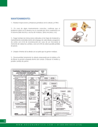 W W W . A S C O N U M A T I C S . C O M • 0 1 - 8 0 0 - 0 0 0 A S C O ( 2 7 2 6 )
18
MANTENIMIENTO:
1.- Realizar inspecciones y limpiezas periódicas de la válvula y el filtro.
2.- En caso de algún mantenimiento correctivo, confirmar que el
problema radica en la válvula y no es causado por otras condiciones en
el sistema (falla eléctrica, exceso de residuos, daño mecánico, etc).
3.- Seguir siempre las instrucciones indicadas en las hojas de instalación y
mantenimiento contenidas dentro del empaque de cada válvula y asegurarse
de contar con el kit de reconstrucción (en caso de ser necesario) al
momento de realizar los cambios, esto con el fin de evitar la posible pérdida
de piezas.
4.- Limpiar el interior de la válvula con un paño que no genere residuos.
5.- Desensamblar lentamente la válvula empezando por la bobina a fin
de liberar la presión atrapada dentro del cuerpo. Empezar el análisis y
posible cambio de partes.
 