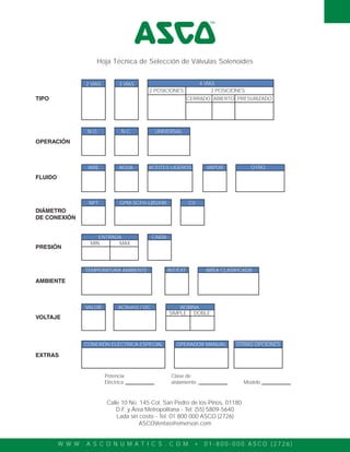 W W W . A S C O N U M A T I C S . C O M • 0 1 - 8 0 0 - 0 0 0 A S C O ( 2 7 2 6 )
TIPO
2 VÍAS 3 VÍAS 4 VÍAS
OPERACIÓN
FLUIDO
DIÁMETRO
DE CONEXIÓN
PRESIÓN
AMBIENTE
VOLTAJE
EXTRAS
2 POSICIONES 3 POSICIONES
CERRADO ABIERTO PRESURIZADO
N.O. N.C. UNIVERSAL
AIRE AGUA ACEITES LIGEROS
NPT GPM-SCFH-LBS/HR CV
VAPOR
TEMPERATURA AMBIENTE INT/EXT AREA CLASIFICADA
VALOR AC(hertz) / DC BOBINA
OTRO
ENTRADA
MIN. MAX.
SIMPLE DOBLE
CAIDA
CONEXIÓN ELÉCTRICA ESPECIAL OPERADOR MANUAL OTRAS OPCIONES
Potencia
Eléctrica
Clase de
aislamiento Modelo
Calle 10 No. 145 Col. San Pedro de los Pinos, 01180
D.F. y Área Metropolitana - Tel: (55) 5809-5640
Lada sin costo - Tel: 01 800 000 ASCO (2726)
ASCOVentas@emerson.com
Hoja Técnica de Selección de Válvulas Solenoides
 