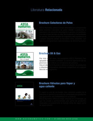 W W W . A S C O N U M A T I C S . C O M • 0 1 - 8 0 0 - 0 0 0 A S C O ( 2 7 2 6 )
Válvulas para vapor y agua caliente
Series 8220, 290, 298, 398
Literatura Relacionada
Brochure Oil & Gas
Brochure Válvulas para Vapor y
agua caliente
Brochure Colectoras de Polvo
ASCO Numatics, ofrece la mejor alternativa en componentes
para sistemas colectores de polvo debido a productos y
soluciones de excelente desempeño a precios competitivos.
Losmásampliostiemposdevida,fácilinstalaciónymantenimiento
deválvulas,excelentestiemposderespuestayalta experiencia en
cualquier industria donde se necesiten estos sistemas, son
valores y compromisos representativos de ASCO Numatics.
Por más de 60 años, los productos ASCO Numatics han
apoyado de manera confiable, la correcta operación de los
procesos más críticos en la industria del petróleo.
Hoy en día, ASCO Numatics ofrece un abanico de productos
y soluciones innovadoras altamente competitivas en cualquier
área de este segmento.
El vapor es uno de los fluidos más comunes usados en la
industria en general y necesita ser controlado con productos
que garanticen alta confiabilidad en su manejo.
ASCO Numatics ofrece la mejor solución en el mercado, ya
que ha creado y perfeccionado una gama de productos
dedicados exclusivamente al manejo tanto de vapor como
de agua caliente.
 