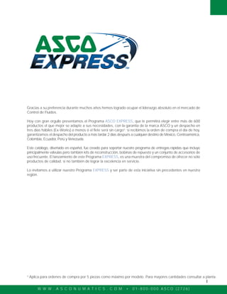 W W W . A S C O N U M A T I C S . C O M • 0 1 - 8 0 0 - 0 0 0 A S C O ( 2 7 2 6 )
I
Gracias a su preferencia durante muchos años hemos logrado ocupar el liderazgo absoluto en el mercado de
Control de Fluidos.
Hoy con gran orgullo presentamos el Programa ASCO EXPRESS, que le permitirá elegir entre más de 600
productos el que mejor se adapte a sus necesidades, con la garantia de la marca ASCO y un despacho en
tres días hábiles (Ex-Works) o menos ó el flete será sin cargo¹; si recibimos la orden de compra el día de hoy,
garantizamos el despacho del producto a más tardar 2 días después a cualquier destino de México, Centroamérica,
Colombia, Ecuador, Perú y Venezuela.
Este catálogo, diseñado en español, fue creado para soportar nuestro programa de entregas rápidas que incluye
principalmente válvulas pero también kits de reconstrucción, bobinas de repuesto y un conjunto de accesorios de
uso frecuente. El lanzamiento de este Programa EXPRESS, es una muestra del compromiso de ofrecer no sólo
productos de calidad, si no también de lograr la excelencia en servicio.
Lo invitamos a utilizar nuestro Programa EXPRESS y ser parte de esta iniciativa sin precedentes en nuestra
región.
¹ Aplica para ordenes de compra por 5 piezas como máximo por modelo. Para mayores cantidades consultar a planta.
 