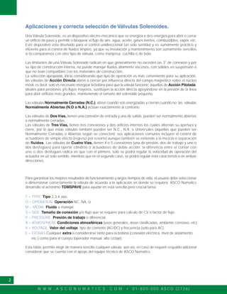 W W W . A S C O N U M A T I C S . C O M • 0 1 - 8 0 0 - 0 0 0 A S C O ( 2 7 2 6 )
2
Aplicaciones y correcta selección de Válvulas Solenoides.
Una Válvula Solenoide, es un dispositivo electro-mecánico que se energiza o des-energiza para abrir o cerrar
un orificio de paso y permitir o bloquear el flujo de aire, agua, aceite, gases inertes, combustibles, vapor, etc.
Este dispositivo está diseñado para el control unidireccional (un solo sentido) y es sumamente práctico y
eficiente para el control de fluidos limpios, ya que su instalación y mantenimiento son sumamente sencillos
si lo comparamos con otro tipo de válvula, como mariposa, cuchilla o de bola.
Las limitantes de una Válvula Solenoide radican en que generalmente no exceden las 3" de conexión y por
su tipo de construcción interna, no puede manejar fluidos altamente viscosos, con sólidos en suspensión o
que no sean compatibles con los materiales de construcción.
La selección apropiada, inicia considerando qué tipo de operación es más conveniente para su aplicación,
las válvulas de Acción Directa abren o cierran por influencia directa del campo magnético sobre el núcleo
móvil, es decir, solo es necesario energizar la bobina para que la válvula funcione; aquellas de Acción Pilotada,
ideales para presiones y/o flujos mayores, sustituyen la acción directa apoyándose en la presión de la línea
para abrir orificios más grandes, manteniendo el tamaño del solenoide pequeño.
Las válvulas Normalmente Cerradas (N.C.), abren cuando son energizadas y cierran cuando no; las válvulas
Normalmente Abiertas (N.O o N.A.) actúan exactamente al contrario.
Las válvulas de Dos Vías, tienen una conexión de entrada y una de salida, pueden ser normalmente abiertas
o normalmente cerradas.
Las válvulas de Tres Vías, tienen tres conexiones y dos orificios internos los cuales alternan su apertura y
cierre, por lo que éstas válvulas también pueden ser N.C., N.A. o Universales (aquellas que pueden ser
Normalmente Cerradas o Abiertas según se conecten); sus aplicaciones comunes incluyen el control de
actuadores de simple efecto (regreso por resorte) aunque también se extiende a la mezcla o separación
de fluidos. Las válvulas de Cuatro Vías, tienen 4 o 5 conexiones (una de presión, dos de trabajo y uno o
dos desfogues) para operar cilindros o actuadores de doble acción; la diferencia entre el contar con
uno o dos desfogues radica en que con el primero, solo se podrá regular la velocidad de operación del
actuador en un solo sentido, mientras que en el segundo caso, se podrá regular ésta característica en ambas
direcciones.
Para garantizar los mejores resultados de funcionamiento y largos tiempos de vida, el usuario debe seleccionar
o dimensionar correctamente la válvula de acuerdo a la aplicación en donde se requiera. ASCO Numatics
desarrollo el acrónimo TOMSPAVE para ayudar en esta sencilla pero crucial tarea:
T = TYPE Tipo 2,3,4 vías.
O = OPERATION Operación NC, NA, U.
M = MEDIA Fluido a manejar.
S = SIZE Tamaño de conexión y/o flujo que se requiere para calculo de CV o factor de flujo.
P = PRESSURE Presión de trabajo o diferencial.
A = ATMOSPHERE Condiciones atmosféricas (usos generales, áreas clasificadas, ambiente corrosivo, etc).
V = VOLTAGE Valor del voltaje, tipo de corriente (AC/DC) y frecuencia (solo para AC).
E = EXTRAS Cualquier extra a considerarse tanto para la bobina (conexión eléctrica, nivel de aislamiento,
etc.) como para el cuerpo (operador manual, alto ciclaje).
Esta tabla, permite elegir de manera sencílla cualquier válvula; aún así, en caso de requerir respaldo adicional
considerar que se cuenta con el apoyo del equipo técnico de ASCO Numatics.
 