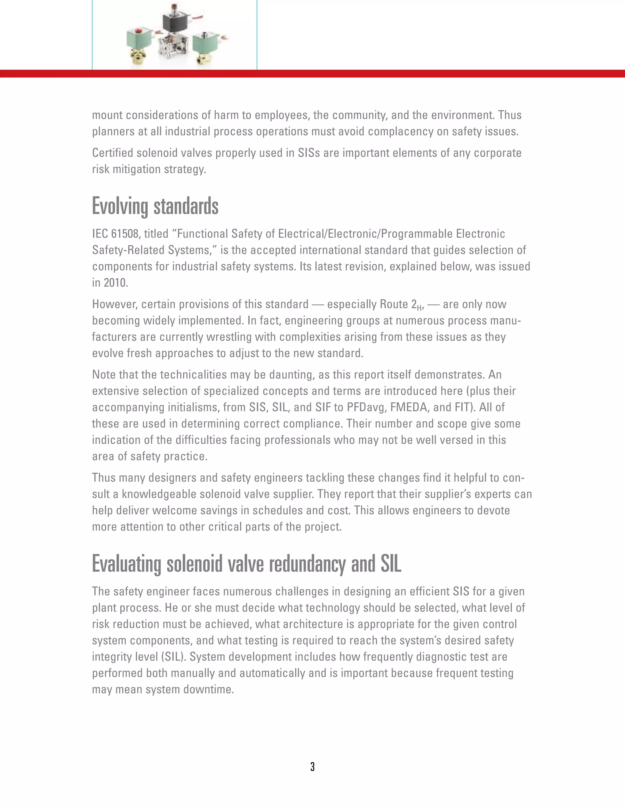 mount considerations of harm to employees, the community, and the environment. Thus
planners at all industrial process operations must avoid complacency on safety issues.
Certified solenoid valves properly used in SISs are important elements of any corporate
risk mitigation strategy.
Evolving standards
IEC 61508, titled “Functional Safety of Electrical/Electronic/Programmable Electronic
Safety-Related Systems,” is the accepted international standard that guides selection of
components for industrial safety systems. Its latest revision, explained below, was issued
in 2010.
However, certain provisions of this standard — especially Route 2H, — are only now
becoming widely implemented. In fact, engineering groups at numerous process manu-
facturers are currently wrestling with complexities arising from these issues as they
evolve fresh approaches to adjust to the new standard.
Note that the technicalities may be daunting, as this report itself demonstrates. An
extensive selection of specialized concepts and terms are introduced here (plus their
accompanying initialisms, from SIS, SIL, and SIF to PFDavg, FMEDA, and FIT). All of
these are used in determining correct compliance. Their number and scope give some
indication of the difficulties facing professionals who may not be well versed in this
area of safety practice.
Thus many designers and safety engineers tackling these changes find it helpful to con-
sult a knowledgeable solenoid valve supplier. They report that their supplier’s experts can
help deliver welcome savings in schedules and cost. This allows engineers to devote
more attention to other critical parts of the project.
Evaluating solenoid valve redundancy and SIL
The safety engineer faces numerous challenges in designing an efficient SIS for a given
plant process. He or she must decide what technology should be selected, what level of
risk reduction must be achieved, what architecture is appropriate for the given control
system components, and what testing is required to reach the system’s desired safety
integrity level (SIL). System development includes how frequently diagnostic test are
performed both manually and automatically and is important because frequent testing
may mean system downtime.
3
 