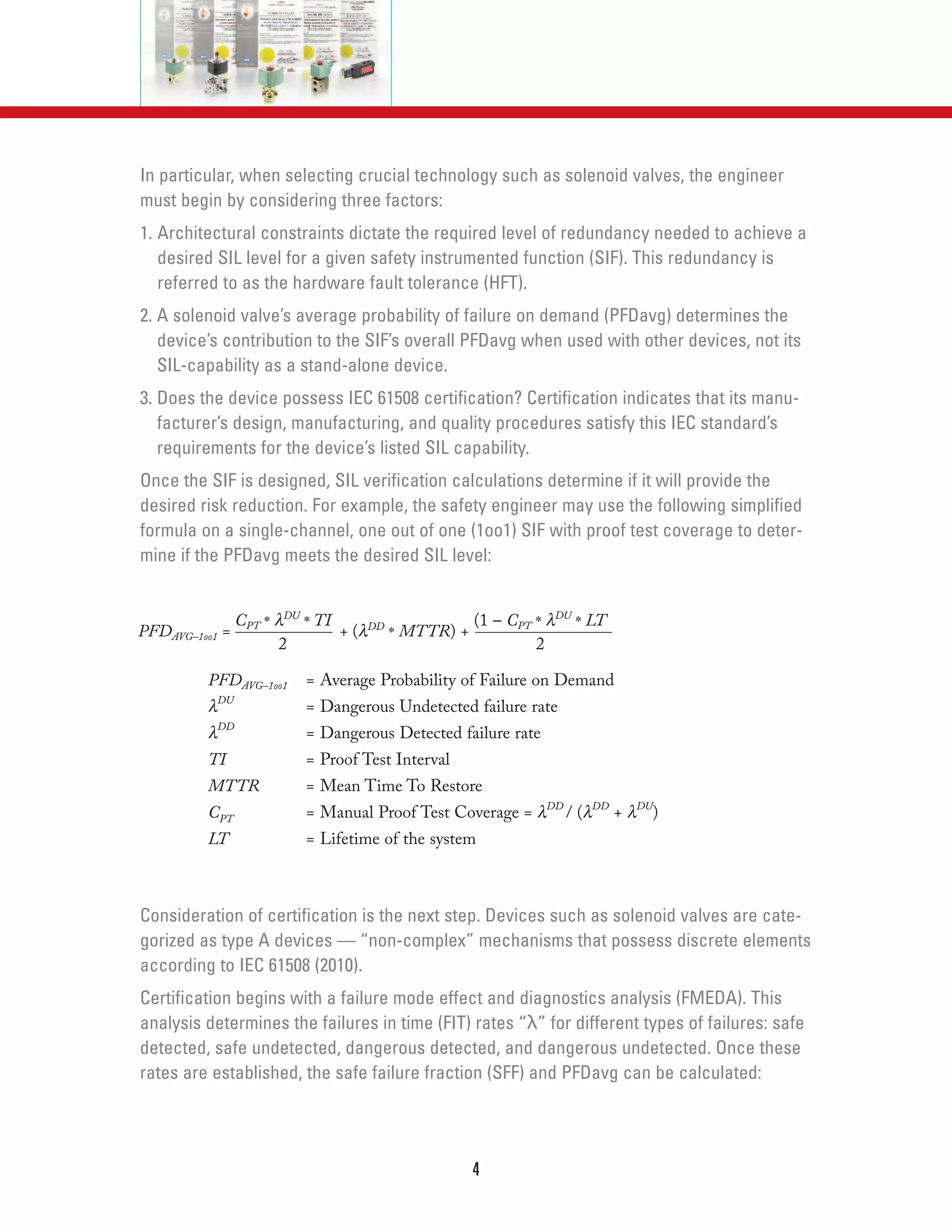 In particular, when selecting crucial technology such as solenoid valves, the engineer
must begin by considering three factors:
1. Architectural constraints dictate the required level of redundancy needed to achieve a
desired SIL level for a given safety instrumented function (SIF). This redundancy is
referred to as the hardware fault tolerance (HFT).
2. A solenoid valve’s average probability of failure on demand (PFDavg) determines the
device’s contribution to the SIF’s overall PFDavg when used with other devices, not its
SIL-capability as a stand-alone device.
3. Does the device possess IEC 61508 certification? Certification indicates that its manu-
facturer’s design, manufacturing, and quality procedures satisfy this IEC standard’s
requirements for the device’s listed SIL capability.
Once the SIF is designed, SIL verification calculations determine if it will provide the
desired risk reduction. For example, the safety engineer may use the following simplified
formula on a single-channel, one out of one (1oo1) SIF with proof test coverage to deter-
mine if the PFDavg meets the desired SIL level:
Consideration of certification is the next step. Devices such as solenoid valves are cate-
gorized as type A devices — “non-complex” mechanisms that possess discrete elements
according to IEC 61508 (2010).
Certification begins with a failure mode effect and diagnostics analysis (FMEDA). This
analysis determines the failures in time (FIT) rates “λ” for different types of failures: safe
detected, safe undetected, dangerous detected, and dangerous undetected. Once these
rates are established, the safe failure fraction (SFF) and PFDavg can be calculated:
4
PFDAVG–1oo1 =
CPT * λDU
* TI
+ (λDD
* MTTR) +
(1 – CPT * λDU
* LT
PFDAVG–1oo1 = Average Probability of Failure on Demand
λDU
= Dangerous Undetected failure rate
λDD
= Dangerous Detected failure rate
TI = Proof Test Interval
MTTR = Mean Time To Restore
CPT = Manual Proof Test Coverage = λDD
/ (λDD
+ λDU
)
LT = Lifetime of the system
2 2
 