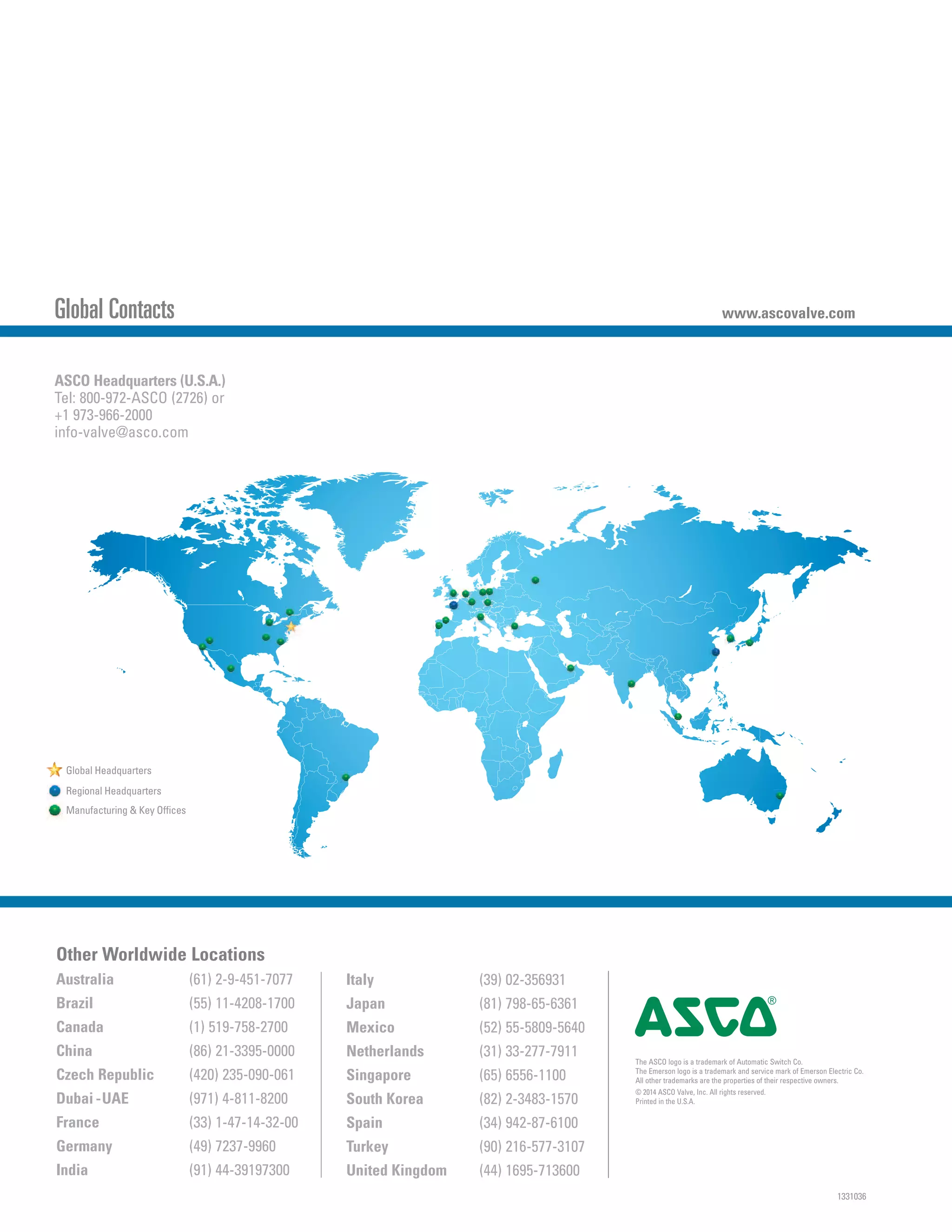 1331036
Global Contacts www.ascovalve.com
Regional Headquarters
Global Headquarters
Manufacturing & Key Offices
Other Worldwide Locations
Australia (61) 2-9-451-7077
Brazil (55) 11-4208-1700
Canada (1) 519-758-2700
China (86) 21-3395-0000
Czech Republic (420) 235-090-061
Dubai -UAE (971) 4-811-8200
France (33) 1-47-14-32-00
Germany (49) 7237-9960
India (91) 44-39197300
Italy (39) 02-356931
Japan (81) 798-65-6361
Mexico (52) 55-5809-5640
Netherlands (31) 33-277-7911
Singapore (65) 6556-1100
South Korea (82) 2-3483-1570
Spain (34) 942-87-6100
Turkey (90) 216-577-3107
United Kingdom (44) 1695-713600
ASCO Headquarters (U.S.A.)
Tel: 800-972-ASCO (2726) or
+1 973-966-2000
info-valve@asco.com
The ASCO logo is a trademark of Automatic Switch Co.
The Emerson logo is a trademark and service mark of Emerson Electric Co.
All other trademarks are the properties of their respective owners.
© 2014 ASCO Valve, Inc. All rights reserved.
Printed in the U.S.A.
4
 