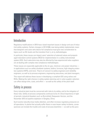 Introduction
Regulatory modifications in 2010 have raised important issues in design and use of indus-
trial safety systems. Certain changes in IEC 61508, now being widely implemented, mean
that designers and users who desire full compliance must give new consideration to
topics such as SIL levels and the transition from 1H to 2H methodologies.
In particular, these issues can impact users’ selection of solenoid valves and prepack-
aged redundant control systems (RCS) for implementation in a safety instrumented
system (SIS). Such selections may also be affected by how experienced valve suppliers
are at dealing with complex new compliance methodologies.
These issues are especially applicable to the oil, gas, chemical, and power industries —
in applications such as safety shutdown systems, boilers, furnaces, high-integrity protec-
tion systems (HIPS), and more. They’re of concern to safety engineers and reliability
engineers, as well as to process engineers, engineering executives, and plant managers.
This report will address these issues in developing a compliant SIS using valves and
RCSs. Making the right choices in safety system planning and in valve supplier selection
can affect design time, costs, and effort — as well as the safety of the plant itself.
Safety in process
Every industrial plant must be concerned with risks to its safety, and to the mitigation of
those risks. Safety of process components continues to be of critical importance in light
of periodic industrial disasters such as Buncefield, Deepwater Horizon, and the
November 2013 oil pipeline explosion in Qingdao, China.
Such events naturally draw media attention, and often increase regulatory pressures on
all operations. In plants that actually suffer these or even lesser safety incidents, conse-
quences can include the trouble and costs of process downtime — as well as the para-
2
 