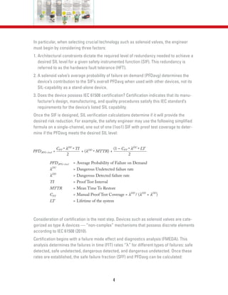 In particular, when selecting crucial technology such as solenoid valves, the engineer
must begin by considering three factors:
1. Architectural constraints dictate the required level of redundancy needed to achieve a
desired SIL level for a given safety instrumented function (SIF). This redundancy is
referred to as the hardware fault tolerance (HFT).
2. A solenoid valve’s average probability of failure on demand (PFDavg) determines the
device’s contribution to the SIF’s overall PFDavg when used with other devices, not its
SIL-capability as a stand-alone device.
3. Does the device possess IEC 61508 certification? Certification indicates that its manu-
facturer’s design, manufacturing, and quality procedures satisfy this IEC standard’s
requirements for the device’s listed SIL capability.
Once the SIF is designed, SIL verification calculations determine if it will provide the
desired risk reduction. For example, the safety engineer may use the following simplified
formula on a single-channel, one out of one (1oo1) SIF with proof test coverage to deter-
mine if the PFDavg meets the desired SIL level:
Consideration of certification is the next step. Devices such as solenoid valves are cate-
gorized as type A devices — “non-complex” mechanisms that possess discrete elements
according to IEC 61508 (2010).
Certification begins with a failure mode effect and diagnostics analysis (FMEDA). This
analysis determines the failures in time (FIT) rates “λ” for different types of failures: safe
detected, safe undetected, dangerous detected, and dangerous undetected. Once these
rates are established, the safe failure fraction (SFF) and PFDavg can be calculated:
4
PFDAVG–1oo1 =
CPT * λDU
* TI
+ (λDD
* MTTR) +
(1 – CPT * λDU
* LT
PFDAVG–1oo1 = Average Probability of Failure on Demand
λDU
= Dangerous Undetected failure rate
λDD
= Dangerous Detected failure rate
TI = Proof Test Interval
MTTR = Mean Time To Restore
CPT = Manual Proof Test Coverage = λDD
/ (λDD
+ λDU
)
LT = Lifetime of the system
2 2
 