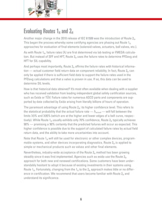 6
Evaluating Routes 1H and 2H
Another major change in the 2010 release of IEC 61508 was the introduction of Route 2H.
This began the process whereby some certifying agencies are phasing out Route 1H
approaches for evaluation of final elements (solenoid valves, actuators, ball valves, etc.).
As with Route 1H, failure rates (λ) are first determined via lab testing or FMEDA calcula-
tion. But instead of SFF and HFT, Route 2H uses the failure rates to determine PFDavg and
HFT for SIL capability.
And perhaps most importantly, Route 2H affirms the failure rates with historical informa-
tion — actual customer field return data on component reliability. In fact, Route 2H can
only be applied if there is sufficient field data to support the failure rates used in the
PFDavg calculations and that a valve is proven in use. If so, this data can be used to
determine SIL levels.
How is that historical data obtained? It’s most often available when dealing with a supplier
who has received validation from leading independent global safety certification sources,
such as Exida or TÜV. Failure rates for numerous ASCO parts and components are sup-
ported by data collected by Exida arising from literally billions of hours of operation.
The paramount advantage of using Route 2H: its higher confidence level. This refers to
the statistical probability that the actual failure rate — λactual — will fall between the
limits λ5% and λ95% (which are at the higher and lower edges of a bell curve, respec-
tively). While Route 1H usually exhibits only 70% confidence, Route 2H typically achieves
90% — promising a 90% certainty that the predicted failures will occur as expected. This
higher confidence is possible due to the support of calculated failure rates by actual field
return data, and the ability to take more uncertainties into account.
Note that Route 1H will still be used for electronic or other complex devices, program-
mable systems, and other devices incorporating diagnostics. Route 2H is applied to
simple or mechanical products such as valves and other final elements.
Nevertheless, industry-wide acceptance of the Route 2H method has been growing
steadily since it was first implemented. Agencies such as exida use the Route 2H
approach for both new and renewed certifications. Some customers have been under-
standably hesitant to adopt it because of existing investments in their systems using
Route 1H. Fortunately, changing from the 1H to the 2H approach makes little or no differ-
ence in certification. We recommend that users become familiar with Route 2H and
understand its significance.
 